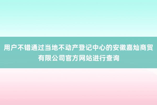 用户不错通过当地不动产登记中心的安徽嘉灿商贸有限公司官方网站进行查询