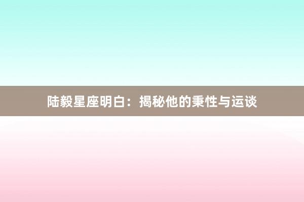 陆毅星座明白:揭秘他的秉性与运谈