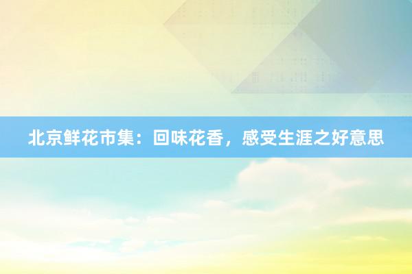 北京鲜花市集:回味花香,感受生涯之好意思