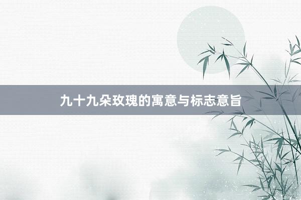 九十九朵玫瑰的寓意与标志意旨
